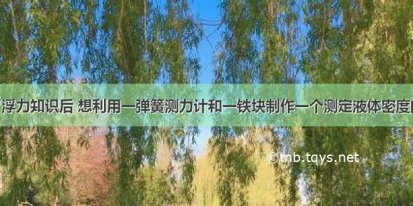 小明学习了浮力知识后 想利用一弹簧测力计和一铁块制作一个测定液体密度的仪器 如图