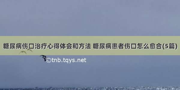 糖尿病伤口治疗心得体会和方法 糖尿病患者伤口怎么愈合(5篇)