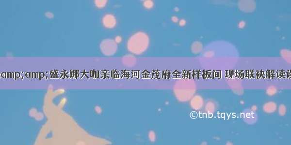 唐忠汉&amp;盛永娜大咖亲临海河金茂府全新样板间 现场联袂解读设计匠心