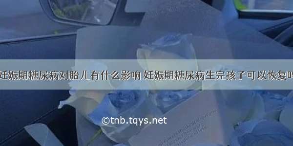 妊娠期糖尿病对胎儿有什么影响 妊娠期糖尿病生完孩子可以恢复吗