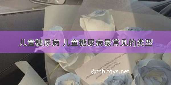 儿童糖尿病 儿童糖尿病最常见的类型