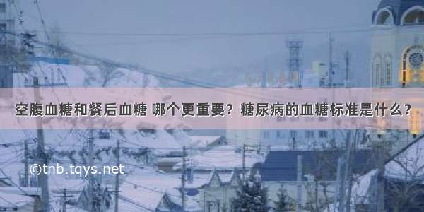 空腹血糖和餐后血糖 哪个更重要？糖尿病的血糖标准是什么？