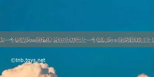 如图所示 将一个质量为m的物体 放在台秤盘上一个倾角为α的光滑斜面上 则物体下滑