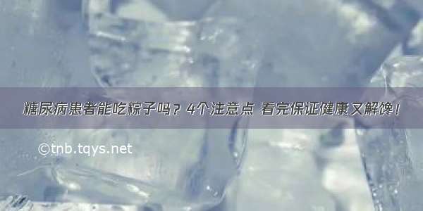 糖尿病患者能吃粽子吗？4个注意点 看完保证健康又解馋！