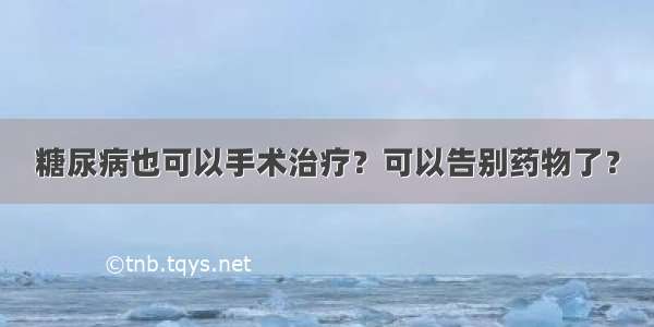 糖尿病也可以手术治疗？可以告别药物了？