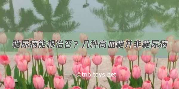 糖尿病能根治否？几种高血糖并非糖尿病