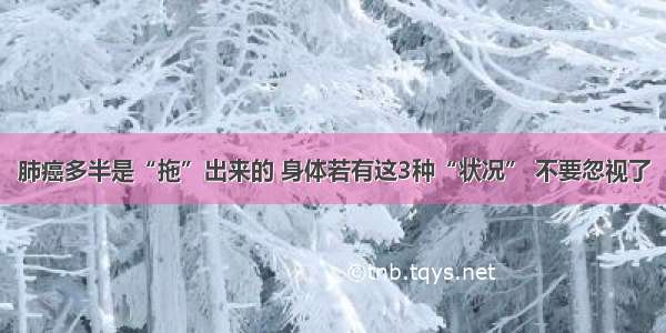 肺癌多半是“拖”出来的 身体若有这3种“状况” 不要忽视了