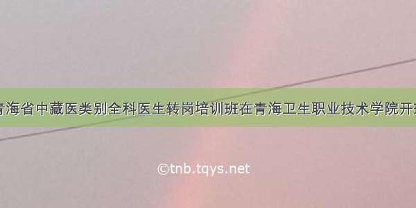 青海省中藏医类别全科医生转岗培训班在青海卫生职业技术学院开班