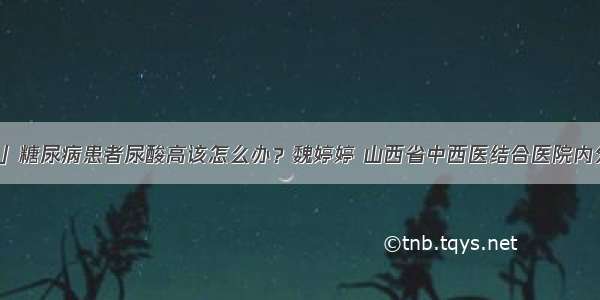 「科普」糖尿病患者尿酸高该怎么办？魏婷婷 山西省中西医结合医院内分泌二科