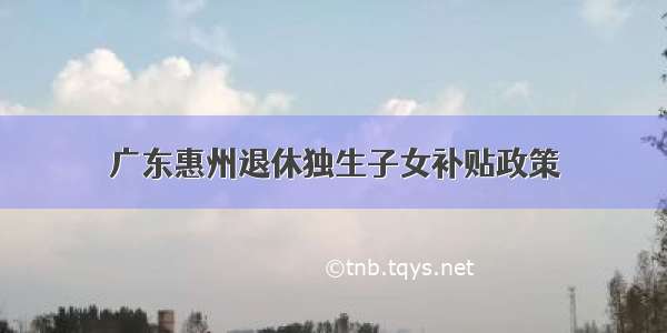 广东惠州退休独生子女补贴政策