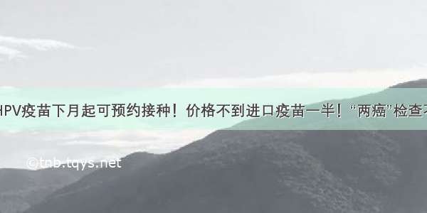 国产HPV疫苗下月起可预约接种！价格不到进口疫苗一半！“两癌”检查不能忘