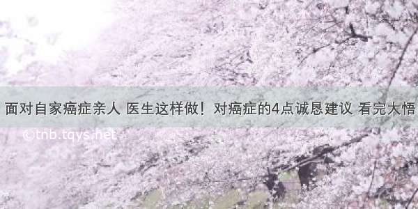 面对自家癌症亲人 医生这样做！对癌症的4点诚恳建议 看完大悟