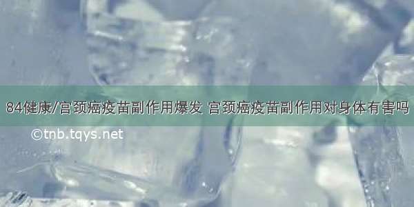 84健康/宫颈癌疫苗副作用爆发 宫颈癌疫苗副作用对身体有害吗