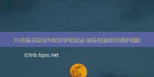 15省份开展老年医疗护理试点 部分医院或转型护理院