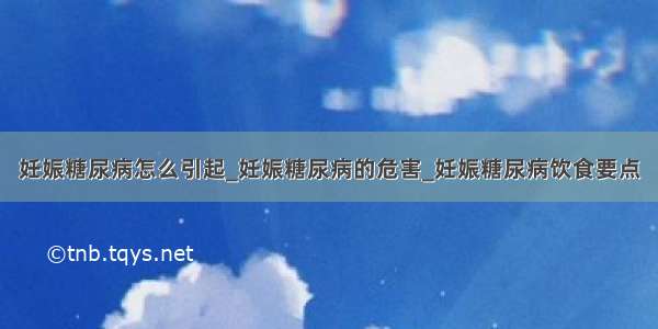 妊娠糖尿病怎么引起_妊娠糖尿病的危害_妊娠糖尿病饮食要点