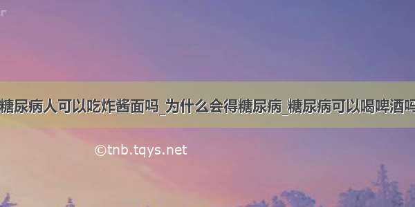 糖尿病人可以吃炸酱面吗_为什么会得糖尿病_糖尿病可以喝啤酒吗