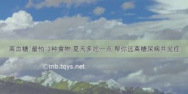 高血糖“最怕”3种食物 夏天多吃一点 帮你远离糖尿病并发症