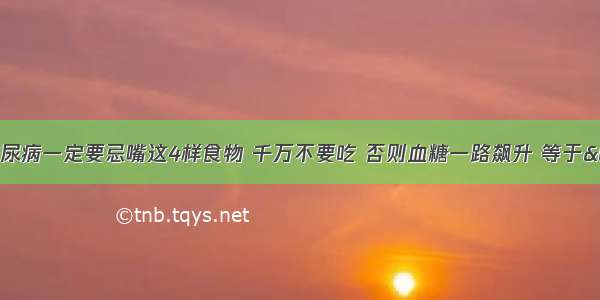 医生痛斥：糖尿病一定要忌嘴这4样食物 千万不要吃 否则血糖一路飙升 等于“慢性自