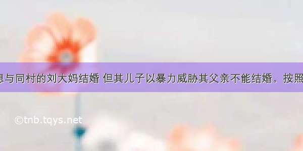 张大爷 欲想与同村的刘大妈结婚 但其儿子以暴力威胁其父亲不能结婚。按照《老年人合