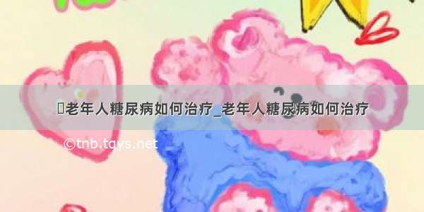 ​老年人糖尿病如何治疗_老年人糖尿病如何治疗