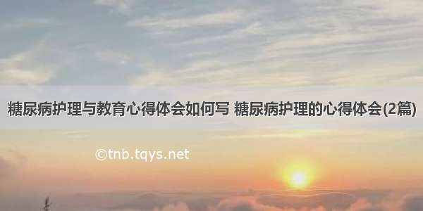 糖尿病护理与教育心得体会如何写 糖尿病护理的心得体会(2篇)