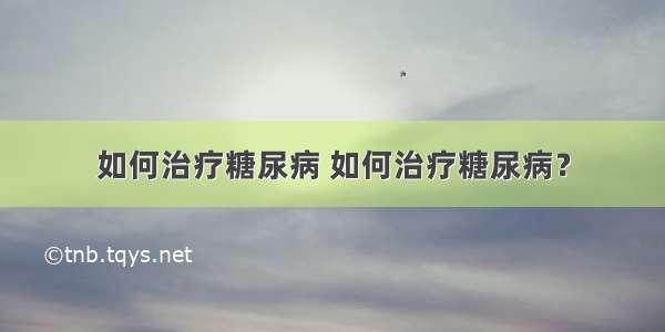 如何治疗糖尿病 如何治疗糖尿病？