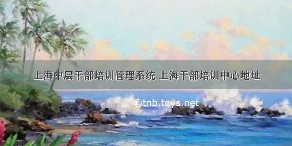 上海中层干部培训管理系统 上海干部培训中心地址