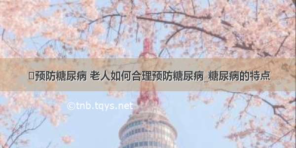 ​预防糖尿病 老人如何合理预防糖尿病_糖尿病的特点