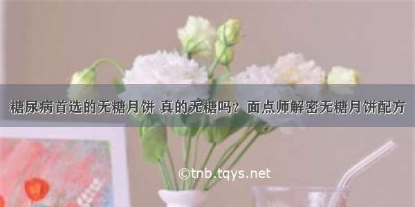 糖尿病首选的无糖月饼 真的无糖吗？面点师解密无糖月饼配方