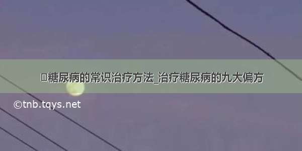 ​糖尿病的常识治疗方法_治疗糖尿病的九大偏方