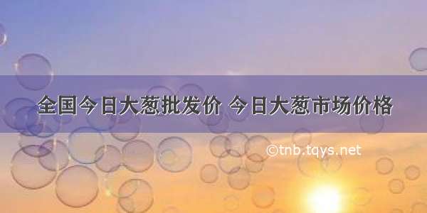 全国今日大葱批发价 今日大葱市场价格