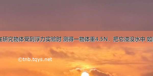 小丽同学在研究物体受到浮力实验时 测得一物体重4.5N．把它浸没水中 如图?所示 弹