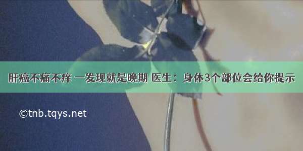 肝癌不痛不痒 一发现就是晚期 医生：身体3个部位会给你提示