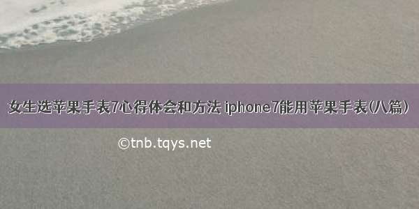 女生选苹果手表7心得体会和方法 iphone7能用苹果手表(八篇)