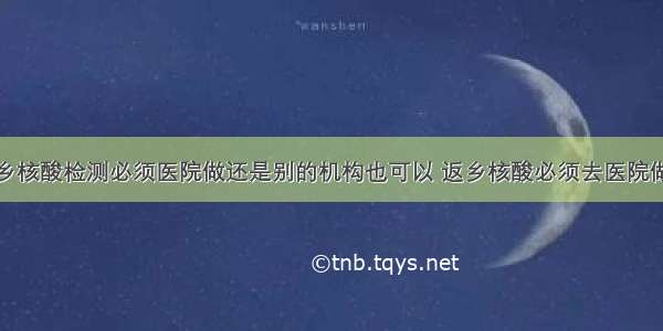 返乡核酸检测必须医院做还是别的机构也可以 返乡核酸必须去医院做吗