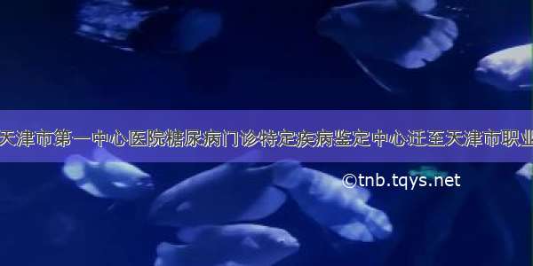 职防院丨天津市第一中心医院糖尿病门诊特定疾病鉴定中心迁至天津市职业病防治院