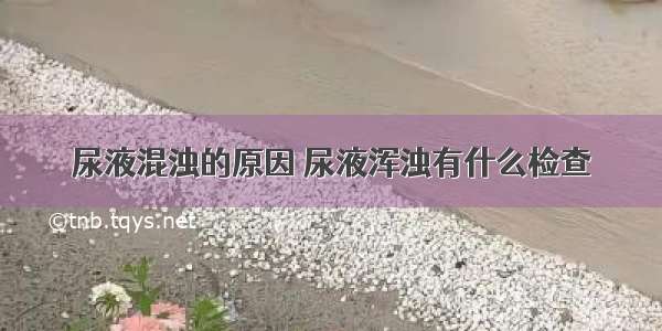 尿液混浊的原因 尿液浑浊有什么检查