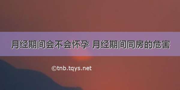 月经期间会不会怀孕 月经期间同房的危害