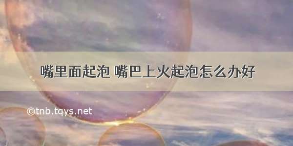 嘴里面起泡 嘴巴上火起泡怎么办好