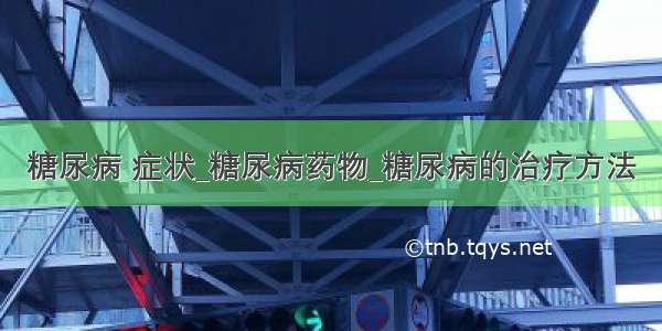 糖尿病 症状_糖尿病药物_糖尿病的治疗方法