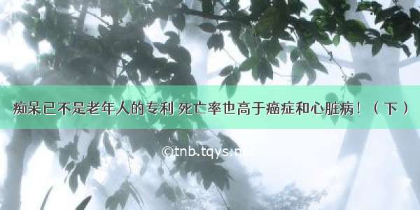 痴呆已不是老年人的专利 死亡率也高于癌症和心脏病！（下）