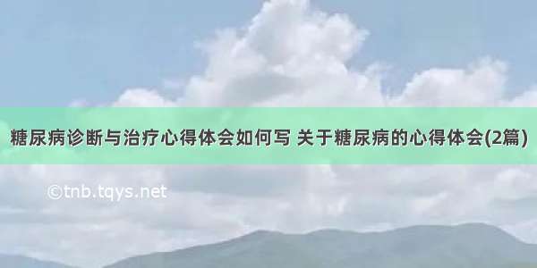 糖尿病诊断与治疗心得体会如何写 关于糖尿病的心得体会(2篇)