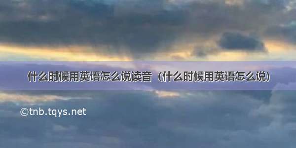 什么时候用英语怎么说读音（什么时候用英语怎么说）