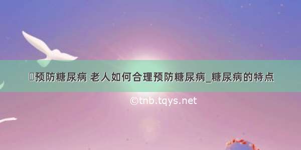 ​预防糖尿病 老人如何合理预防糖尿病_糖尿病的特点