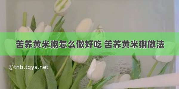 苦荞黄米粥怎么做好吃 苦荞黄米粥做法