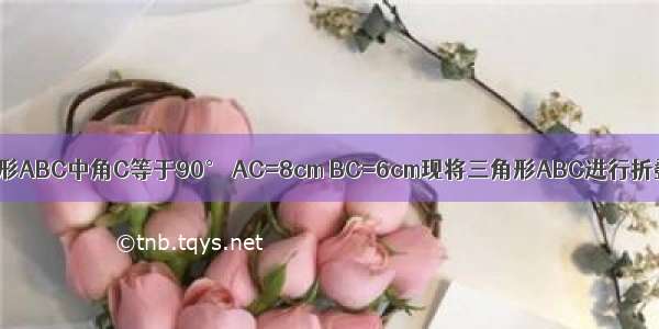 已知RT三角形ABC中角C等于90° AC=8cm BC=6cm现将三角形ABC进行折叠 使顶点A