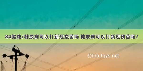 84健康/糖尿病可以打新冠疫苗吗 糖尿病可以打新冠预苗吗？