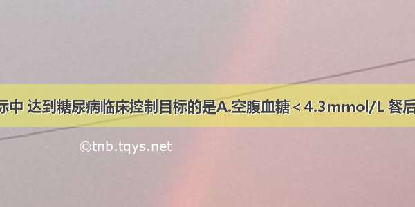 以下生化指标中 达到糖尿病临床控制目标的是A.空腹血糖＜4.3mmol/L 餐后2小时血糖＜