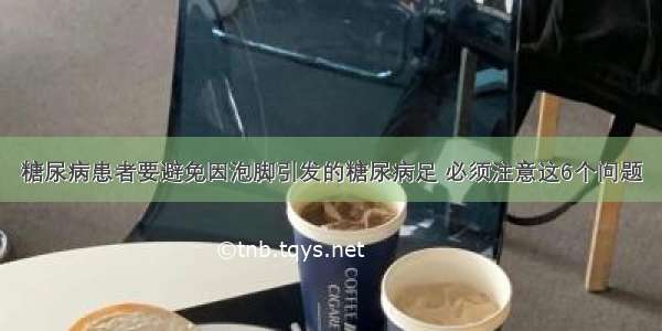 糖尿病患者要避免因泡脚引发的糖尿病足 必须注意这6个问题