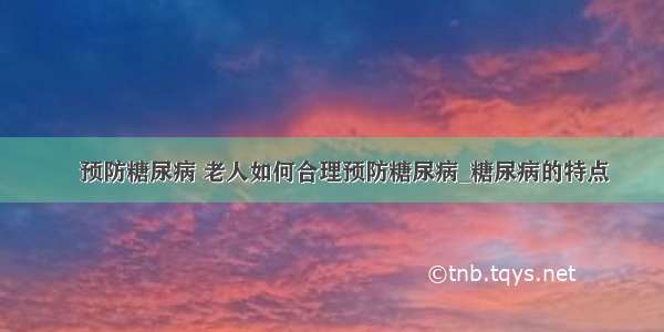 ​预防糖尿病 老人如何合理预防糖尿病_糖尿病的特点